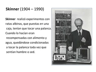 Skinner  (1904 – 1990) Skinner   realizó experimentos con  ratas albinas, que puestas en una caja, tenían que tocar una palanca.  Cuando lo hacían eran recompensadas con alimento y  agua, quedándose condicionadas a tocar la palanca toda vez que sentían hambre o sed. 