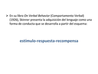 En su libro  On Verbal Behavior  (Comportamento Verbal) (1926), Skinner presenta la adquisición del lenguaje como una forma de conducta que se desarrolla a partir del esquema: estímulo-respuesta-recompensa 