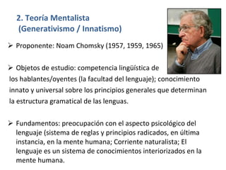 2. Teoría Mentalista  (Generativismo / Innatismo) Proponente: Noam Chomsky (1957, 1959, 1965) Objetos de estudio: competencia lingüística de los hablantes/oyentes (la facultad del lenguaje); conocimiento innato y universal sobre los principios generales que determinan la estructura gramatical de las lenguas. Fundamentos: preocupación con el aspecto psicológico del lenguaje (sistema de reglas y principios radicados, en última instancia, en la mente humana; Corriente naturalista; El lenguaje es un sistema de conocimientos interiorizados en la mente humana. 