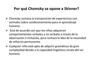 Por qué Chomsky se opone a Skinner? Chomsky rechaza la transposición de experiencias con animales sobre condicionamiento para el aprendizaje humano. Está de acuerdo con que los niños adquieren comportamientos verbales y no verbales a través de la observación e imitación, pero rechaza la idea de la necesidad de refuerzo permanente. Cualquier niño está apto de adquirir gramáticas de gran complejidad devido a la capacidad lingüística innata del ser humano. 