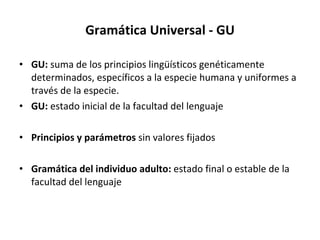 Gramática Universal - GU GU:  suma de los principios lingüísticos genéticamente determinados, específicos a la especie humana y uniformes a través de la especie. GU:  estado inicial de la facultad del lenguaje Principios y parámetros  sin valores fijados Gramática del individuo adulto:  estado final o estable de la facultad del lenguaje 