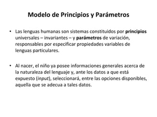 Modelo de Principios y Parámetros Las lenguas humanas son sistemas constituidos por  principios  universales – invariantes – y  parámetros  de variación, responsables por especificar propiedades variables de lenguas particulares. Al nacer, el niño ya posee informaciones generales acerca de la naturaleza del lenguaje y, ante los datos a que está expuesto ( input ), seleccionará, entre las opciones disponibles, aquella que se adecua a tales datos. 