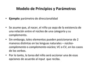 Modelo de Principios y Parámetros Ejemplo:  parámetro de direccionalidad Se asume que, al nacer, el niño ya sepa de la existencia de una relación entre el núcleo de una categoría y su complemento. Sin embargo, tales elementos pueden posicionarse de 2 maneras distintas en las lenguas naturales –  núcleo-complemento  o  complemento-núcleo ; VC o CV, en los casos de los verbos. Por lo tanto, la tarea del niño será accionar una de esas opciones de acuerdo al input  que reciba. 