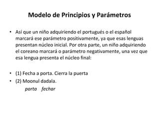 Modelo de Principios y Parámetros Así que un niño adquiriendo el portugués o el español marcará ese parámetro positivamente, ya que esas lenguas presentan núcleo inicial. Por otra parte, un niño adquiriendo el coreano marcará o parámetro negativamente, una vez que esa lengua presenta el núcleo final: (1) Fecha a porta. Cierra la puerta (2) Moonul dadala. porta  fechar 