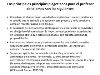 Los principales principios piagetianos para el profesor de idiomas son los siguientes: Considerar al alumno como un individuo implicado en la construcción, en el sentido que lo estimule y lo ayude en este proceso y no lo considere como un receptor pasivo de la lengua. El desarrollo del pensamiento, del lenguaje y la experiencia se convierten en el objetivo del aprendizaje. Es importante proporcionar experiencias en la lengua objeto que estén relacionadas  con aspectos del mundo propio del niño. Las tareas no deben ser muy abstractas para los que todavía no están capacitados para este nivel, ni demasiado sencillas. Los individuos aprenden de maneras distintas.  Se pueden aplicar las nociones de asimilación y acomodación al aprendizaje de idiomas. Por ejemplo, cuando escuchamos una conversación tenemos que modificar lo que ya conocemos sobre la lengua (la acomodación) para adaptar esta nueva información a los conocimientos que ya tenemos. Esto corresponde a la asimilación. (Williams & Burden 1999:32) 