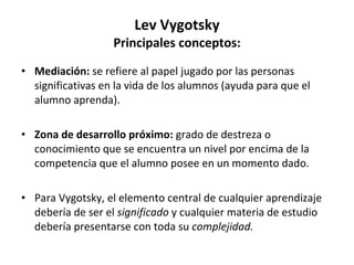 Lev Vygotsky Principales conceptos: Mediación:  se refiere al papel jugado por las personas significativas en la vida de los alumnos (ayuda para que el alumno aprenda). Zona de desarrollo próximo:  grado de destreza o conocimiento que se encuentra un nivel por encima de la competencia que el alumno posee en un momento dado. Para Vygotsky, el elemento central de cualquier aprendizaje debería de ser el  significado  y cualquier materia de estudio debería presentarse con toda su  complejidad. 