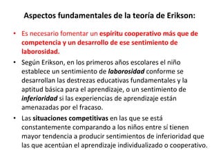 Aspectos fundamentales de la teoría de Erikson:  Es necesario fomentar un  espíritu cooperativo más que de competencia y un desarrollo de ese sentimiento de laborosidad.  Según Erikson, en los primeros años escolares el niño establece un sentimiento de  laborosidad   conforme se desarrollan las destrezas educativas fundamentales y la aptitud básica para el aprendizaje, o un sentimiento de  inferioridad   si las experiencias de aprendizaje están amenazadas por el fracaso. Las  situaciones competitivas  en las que se está constantemente comparando a los niños entre sí tienen mayor tendencia a producir sentimientos de inferioridad que las que acentúan el aprendizaje individualizado o cooperativo. 