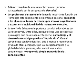 Erikson considera la adolescencia como un periodo caracterizado por la búsqueda de  identidad . Los  profesores de secundaria  tienen la importante función de  fomentar este sentimiento de identidad personal  animando a los alumnos a tomar decisiones por sí solos y ayudándoles  a expresar su individualidad de manera constructiva. La teoría de Erikson es importante para los educadores por varios motivos. Entre ellos, porque ofrece una perspectiva psicológica que nos ayuda a entender  el aprendizaje y el desarrollo como algo que dura “toda la vida”.  Que el aprendizaje conlleva desafíos, que a menudo requieren la ayuda de otras personas. Que la educación implica a la globalidad de la persona, a las emociones y a los sentimientos : no supone la simple transmisión de conocimientos. 