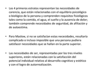 Los 4 primeros estratos representan las necesidades de carencia, que están relacionadas con el equilibrio psicológico o biológico de la persona y comprenden requisitos fisiológicos tales como la comida, el agua, el sueño y la ausencia de dolor; también comprende necesidades de seguridad, de afiliación y de autoestima. Para Maslow, si no se satisfacían estas necesidades, resultaría complicado o incluso imposible que una persona pudiera satisfacer necesidades que se hallan en la parte superior. Las necesidades de ser, representadas por los tres niveles superiores, están relacionadas con la satisfacción del potencial individual relativo al desarrollo cognitivo y estético y con el logro de autorrealización. 