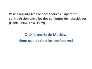 Pese a algunas limitaciones teóricas – aparente contradicción entre los dos conjuntos de necesidades (Flankl, 1964, Levi, 1979),  Qué la teoría de Maslow  tiene que decir a los profesores? 