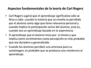 Aspectos fundamentales de la teoría de Carl Rogers Carl Rogers sugirió que el aprendizaje significativo sólo se lleva a cabo  cuando la materia que se enseña es percibida por el alumno como algo que tiene relevancia personal y cuando implica la participación activa del alumno, esto es, cuando sea un aprendizaje basado en la experiencia. El aprendizaje que el alumno inicia por  sí mismo y que implica tanto sentimientos como percepción es más probable que sea duradero y generalizado. Cuando los alumnos perciben una amenaza para su autoimagen, es probable que se produzca una resistencia al aprendizaje. 
