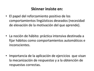 Skinner insiste en: El papel del reforzamiento positivo de los comportamientos lingüísticos deseados (necesidad de elevación de la motivación del que aprende). La noción de hábito: práctica intensiva destinada a fijar hábitos como comportamientos automáticos e inconscientes. Importancia de la aplicación de ejercicios  que visan la mecanización de respuestas y a la obtención de respuestas correctas.  