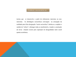 TEORIAS SOCIOCRÍTICAS
teorias que se desenvolve a partir de referenciais marxistas ou neo-
marxistas. As abordagens sociocríticas convergem na concepção da
realidade para tEsta designação “teoria sociocrítica” destina-se a ampliar o
sentido de “crítica” e abranger todas as ransformá-la, visando a construção
de novas relações sociais para superação de desigualdades tanto social
quanto econômica.
 
