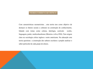 TEORIA CURRICULAR CRÍTICA
Com características neomarxistas , esta teoria tem como objetivo de
destacar os fatores sociais e culturais na construção do conhecimento,
lidando com temas como cultura, ideologia, currículo oculto,
linguagem, poder, multiculturalismo (Moreira e silva,1994). Tem origem
clara na sociologia critica inglesa e norte americana. Na educação esta
teoria questiona a construção dos saberes escolares e propõe analisar o
saber particular de cada grupo de alunos.
 