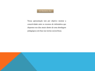Nossa apresentação tem por objetivo mostrar a
conectividade entre os recursos de informática que
dispomos nos dias atuais dentro de uma abordagem
pedagógica com base nas teorias sociocríticas.
INTRODUÇÃO
 
