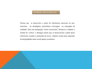 TEORIAS SOCIOCRÍTICAS
Teorias que se desenvolve a partir de referenciais marxistas ou neo-
marxistas. As abordagens sociocríticas convergem na concepção da
realidade. Para esta designação “teoria sociocrítica” destina-se a ampliar o
sentido de “crítica” e abranger teorias que se desenvolvem a partir desse
referencial, visando a construção de novas relações sociais para superação
de desigualdades tanto social quanto econômica.
 