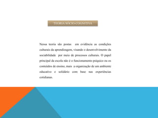 TEORIA SÓCIO-COGNITIVA
Nessa teoria são postas em evidência as condições
culturais da aprendizagem, visando o desenvolvimento da
sociabilidade por meio de processos culturais. O papel
principal da escola não é o funcionamento psíquico ou os
conteúdos de ensino, mais a organização de um ambiente
educativo e solidário com base nas experiências
cotidianas.
 