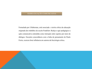 TEORIA DAAÇÃO COMUNICATIVA
Formulada por J.Habermas, está associada a teoria crítica da educação
originada dos trabalhos da escola Frankfurt. Realça o agir pedagógico a
ação comunicativa entendida como interação entre sujeitos por meio de
diálogos. Encontra concordância com a linha de pensamento de Paulo
Freire, exerceu forte influência em autores da Sociologia crítica.
 