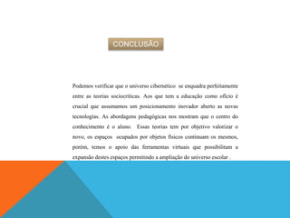 CONCLUSÃO
Podemos verificar que o universo cibernético se enquadra perfeitamente
entre as teorias sociocriticas. Aos que tem a educação como ofício é
crucial que assumamos um posicionamento inovador aberto as novas
tecnologias. As abordagens pedagógicas nos mostram que o centro do
conhecimento é o aluno. Essas teorias tem por objetivo valorizar o
novo, os espaços ocupados por objetos físicos continuam os mesmos,
porém, temos o apoio das ferramentas virtuais que possibilitam a
expansão destes espaços permitindo a ampliação do universo escolar .
 
