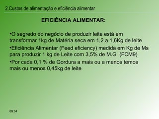 EFICIÊNCIA ALIMENTAR:
•O segredo do negócio de produzir leite está em
transformar 1kg de Matéria seca em 1,2 a 1,6Kg de leite
•Eficiência Alimentar (Feed eficiency) medida em Kg de Ms
para produzir 1 kg de Leite com 3,5% de M.G (FCM9)
•Por cada 0,1 % de Gordura a mais ou a menos temos
mais ou menos 0,45kg de leite
09:34
2.Custos de alimentação e eficiência alimentar
 