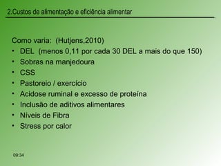 Como varia: (Hutjens,2010)
• DEL (menos 0,11 por cada 30 DEL a mais do que 150)
• Sobras na manjedoura
• CSS
• Pastoreio / exercício
• Acidose ruminal e excesso de proteína
• Inclusão de aditivos alimentares
• Níveis de Fibra
• Stress por calor
09:34
2.Custos de alimentação e eficiência alimentar
 