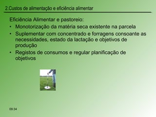Eficiência Alimentar e pastoreio:
• Monotorização da matéria seca existente na parcela
• Suplementar com concentrado e forragens consoante as
necessidades, estado da lactação e objetivos de
produção
• Registos de consumos e regular planificação de
objetivos
09:34
2.Custos de alimentação e eficiência alimentar
 