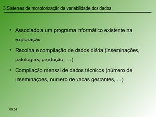 • Associado a um programa informático existente na
exploração
• Recolha e compilação de dados diária (inseminações,
patologias, produção, …)
• Compilação mensal de dados técnicos (número de
inseminações, número de vacas gestantes, …)
3.Sistemas de monotorização da variabilidade dos dados
09:34
 
