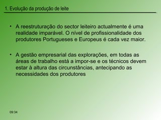 • A reestruturação do sector leiteiro actualmente é uma
realidade imparável. O nível de profissionalidade dos
produtores Portugueses e Europeus é cada vez maior.
• A gestão empresarial das explorações, em todas as
áreas de trabalho está a impor-se e os técnicos devem
estar à altura das circunstâncias, antecipando as
necessidades dos produtores
09:34
1. Evolução da produção de leite
 