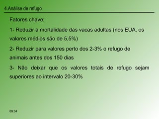 Fatores chave:
1- Reduzir a mortalidade das vacas adultas (nos EUA, os
valores médios são de 5,5%)
2- Reduzir para valores perto dos 2-3% o refugo de
animais antes dos 150 dias
3- Não deixar que os valores totais de refugo sejam
superiores ao intervalo 20-30%
4.Análise de refugo
09:34
 
