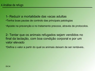 1- Reduzir a mortalidade das vacas adultas
•Tenha boas pautas de controlo das principais patologias
•Aposte na prevenção e no tratamento precoce, através de protocolos.
2- Tentar que os animais refugados sejam vendidos no
final da lactação, com boa condição corporal e por um
valor elevado
•Defina o valor a partir do qual os animais deixam de ser rentáveis.
09:34
4.Análise de refugo
 