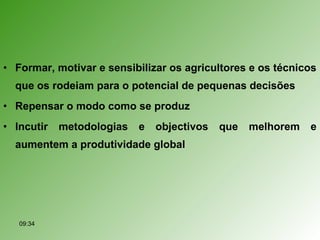 • Formar, motivar e sensibilizar os agricultores e os técnicos
que os rodeiam para o potencial de pequenas decisões
• Repensar o modo como se produz
• Incutir metodologias e objectivos que melhorem e
aumentem a produtividade global
09:34
 