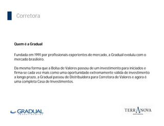 Corretora



Quem é a Gradual

Fundada em 1991 por profissionais experientes de mercado, a Gradual evoluiu com o
mercado brasileiro.

Da mesma forma que a Bolsa de Valores passou de um investimento para iniciados e
firma-se cada vez mais como uma oportunidade extremamente válida de investimento
a longo prazo, a Gradual passou de Distribuidora para Corretora de Valores e agora é
uma completa Casa de Investimentos.
 