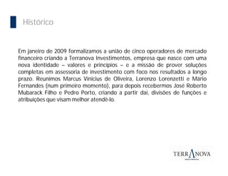 Importância da Bolsa
  Histórico


 Em janeiro de 2009 formalizamos a união de cinco operadores de mercado
 financeiro criando a Terranova Investimentos, empresa que nasce com uma
 nova identidade – valores e princípios – e a missão de prover soluções
 completas em assessoria de investimento com foco nos resultados a longo
 prazo. Reunimos Marcus Vinicius de Oliveira, Lorenzo Lorenzetti e Mário
 Fernandes (num primeiro momento), para depois recebermos José Roberto
 Mubarack Filho e Pedro Porto, criando a partir daí, divisões de funções e
 atribuições que visam melhor atendê-lo.
 
