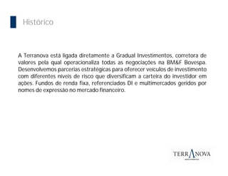 Importância da Bolsa
  Histórico



 A Terranova está ligada diretamente a Gradual Investimentos, corretora de
 valores pela qual operacionaliza todas as negociações na BM&F Bovespa.
 Desenvolvemos parcerias estratégicas para oferecer veículos de investimento
 com diferentes níveis de risco que diversificam a carteira do investidor em
 ações. Fundos de renda fixa, referenciados DI e multimercados geridos por
 nomes de expressão no mercado financeiro.
 