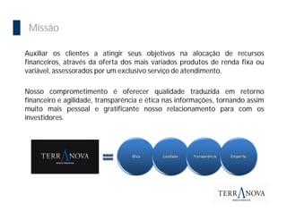 Importância da Bolsa
  Missão

 Auxiliar os clientes a atingir seus objetivos na alocação de recursos
 financeiros, através da oferta dos mais variados produtos de renda fixa ou
 variável, assessorados por um exclusivo serviço de atendimento.

 Nosso comprometimento é oferecer qualidade traduzida em retorno
 financeiro e agilidade, transparência e ética nas informações, tornando assim
 muito mais pessoal e gratificante nosso relacionamento para com os
 investidores.
 