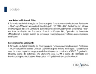 Importância da Bolsa
  Equipe


 José Roberto Mubarack Filho:
 É formado em Administração de Empresas pela Fundação Armando Álvares Penteado
 – FAAP com MBA em Mercado de Capitais pelo FIPECAFI – USP. Trabalhou nas Mesas
 de Operações da Fator Corretora, Banco Bradesco de Investimentos e no Banco Fator
 na área de Gestão de Processos. Possui certificado AAI, Operador de Mercado
 (MegaBolsa) e outros cursos de extensão (especialização) voltados para mercado
 financeiro.

 Lorenzo Luongo Lorenzetti:
 É formado em Administração de Empresas pela Fundação Armando Álvares Penteado
 – FAAP e atualmente cursa Ciências Econômicas pela mesma instituição. Trabalhou na
 área de novos negócios e captação de investidores da construtora SINCO Engenharia.
 Realizou curso de extensão em Marketing pela ESPM e curso de Formação de
 Profissionais para Instituições Financeiras – 47 pela Profins e certificado AAI.
 