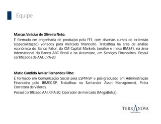 Importância da Bolsa
  Equipe


 Marcus Vinicius de Oliveira Neto:
 É formado em engenharia de produção pela FEI, com diversos cursos de extensão
 (especialização) voltados para mercado financeiro. Trabalhou na área de análise
 econômica do Banco Fator, da CM Capital Markets (análise e mesa BM&F), na área
 internacional do Banco ABC Brasil e na Accenture, em Serviços Financeiros. Possui
 certificados de AAI, CPA-20.



 Mario Candido Avelar Fernandes Filho:
 É formado em Comunicação Social pela ESPM-SP e pós-graduado em Administração
 Financeira pelo IBMEC-SP. Trabalhou no Santander Asset Management, Petra
 Corretora de Valores.
 Possui Certificado AAI, CPA-20, Operador de mercado (MegaBolsa).
 