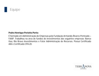 Equipe




Pedro Henrique Periotto Porto:
É formado em Administração de Empresas pela Fundação Armando Álvares Penteado –
FAAP. Trabalhou na área de fundos de investimentos das seguintes empresas: Banco
Itaú, Rio Bravo Investimentos e Fator Administração de Recursos. Possui Certificado
AAI e Certificado CPA-20.
 