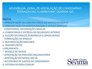 ASSEMBLEIA GERAL DE INSTALAÇÃO DO CONDOMÍNIO
         TERRAZAS DEL FLAMBOYANT GOIÂNIA -GO

PAUTA
1- APRESENTAÇÃO DA CONSTRUTORA E DO EMPREENDIMENTO
2- APRESENTAÇÃO DA ADMINISTRADORA E DEMAIS SERVIÇOS
CONDOMÍNIO: INFORMAÇÕES BÁSICAS
3- COMENTÁRIOS E ENTREGA DO REGIMENTO INTERNO
4- ELEIÇÃO DO SÍNDICO, SUBSÍNDICO E CONSELHEIROS
ATRIBUIÇÕES DO SÍNDICO
5- MOVIMENTAÇÃO BANCÁRIA
6- INADIMPLENTES
7-ORÇAMENTO
 MODELO DE RATEIO
APROVAÇÃO DA PREVISÃO ORÇAMENTÁRIA
APROVAÇÃO DO RATEIO INICIAL
AUTONOMIA DE GASTOS DO CONDOMÍNIO
8- VISTORIA DA ÁREA COMUM
 