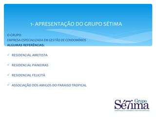 1- APRESENTAÇÃO DO GRUPO SÉTIMA
O GRUPO
EMPRESA ESPECIALIZADA EM GESTÃO DE CONDOMÍNIOS
ALGUMAS REFERÊNCIAS:

 RESIDENCIAL AMETISTA

 RESIDENCIAL PAINEIRAS

 RESIDENCIAL FELICITÁ

 ASSOCIAÇÃO DOS AMIGOS DO PARAISO TROPICAL
 