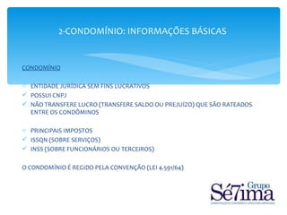 2-CONDOMÍNIO: INFORMAÇÕES BÁSICAS


CONDOMÍNIO

o ENTIDADE JURÍDICA SEM FINS LUCRATIVOS
 POSSUI CNPJ
 NÃO TRANSFERE LUCRO (TRANSFERE SALDO OU PREJUÍZO) QUE SÃO RATEADOS
  ENTRE OS CONDÔMINOS

o PRINCIPAIS IMPOSTOS
 ISSQN (SOBRE SERVIÇOS)
 INSS (SOBRE FUNCIONÁRIOS OU TERCEIROS)

O CONDOMÍNIO É REGIDO PELA CONVENÇÃO (LEI 4.591/64)
 