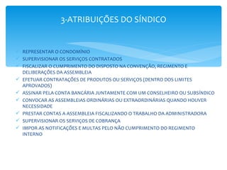 3-ATRIBUIÇÕES DO SÍNDICO


 REPRESENTAR O CONDOMÍNIO
 SUPERVISIONAR OS SERVIÇOS CONTRATADOS
 FISCALIZAR O CUMPRIMENTO DO DISPOSTO NA CONVENÇÃO, REGIMENTO E
  DELIBERAÇÕES DA ASSEMBLEIA
 EFETUAR CONTRATAÇÕES DE PRODUTOS OU SERVIÇOS (DENTRO DOS LIMITES
  APROVADOS)
 ASSINAR PELA CONTA BANCÁRIA JUNTAMENTE COM UM CONSELHEIRO OU SUBSÍNDICO
 CONVOCAR AS ASSEMBLEIAS ORDINÁRIAS OU EXTRAORDINÁRIAS QUANDO HOUVER
  NECESSIDADE
 PRESTAR CONTAS A ASSEMBLEIA FISCALIZANDO O TRABALHO DA ADMINISTRADORA
 SUPERVISIONAR OS SERVIÇOS DE COBRANÇA
 IMPOR AS NOTIFICAÇÕES E MULTAS PELO NÃO CUMPRIMENTO DO REGIMENTO
  INTERNO
 