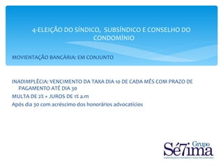 4-ELEIÇÃO DO SÍNDICO, SUBSÍNDICO E CONSELHO DO
                          CONDOMÍNIO

MOVIENTAÇÃO BANCÁRIA: EM CONJUNTO



INADIMPLÊCIA: VENCIMENTO DA TAXA DIA 10 DE CADA MÊS COM PRAZO DE
  PAGAMENTO ATÉ DIA 30
MULTA DE 2% + JUROS DE 1% a.m
Após dia 30 com acréscimo dos honorários advocatícios
 