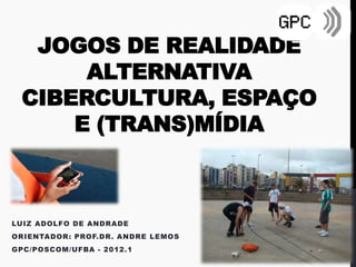 JOGOS DE REALIDADE
      ALTERNATIVA
 CIBERCULTURA, ESPAÇO
     E (TRANS)MÍDIA



LUIZ ADOLFO DE ANDRADE
ORIENTADOR: PROF.DR. ANDRE LEMOS
GPC/POSCOM/UFBA - 2012.1
 
