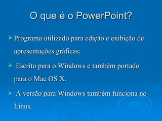 O que é o PowerPoint? Programa utilizado para edição e exibição de apresentações gráficas; Escrito para o Windows e também portado para o Mac OS X.  A versão para Windows também funciona no Linux. 