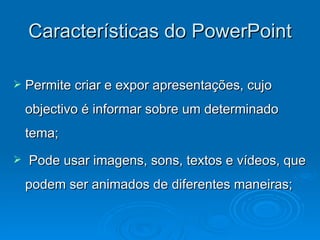 Características do PowerPoint Permite criar e expor apresentações, cujo objectivo é informar sobre um determinado tema; Pode usar imagens, sons, textos e vídeos, que podem ser animados de diferentes maneiras; 