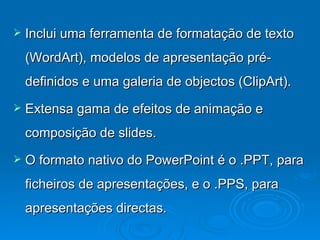 Inclui uma ferramenta de formatação de texto (WordArt), modelos de apresentação pré-definidos e uma galeria de objectos (ClipArt).  Extensa gama de efeitos de animação e composição de slides. O formato nativo do PowerPoint é o .PPT, para ficheiros de apresentações, e o .PPS, para apresentações directas.  