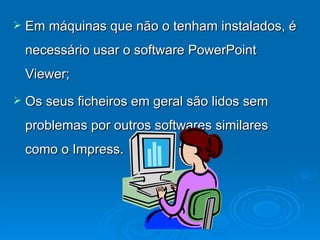 Em máquinas que não o tenham instalados, é necessário usar o software PowerPoint Viewer; Os seus ficheiros em geral são lidos sem problemas por outros softwares similares como o Impress. 