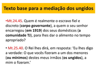 Texto base para a mediação dos ungidos
•Mt.24.45. Quem é realmente o escravo fiel e
discreto (corpo governante), a quem o seu senhor
encarregou (em 1919) dos seus domésticos (a
comunidade TJ), para lhes dar o alimento no tempo
apropriado?
• Mt.25.40. O Rei lhes dirá, em resposta: ‘Eu lhes digo
a verdade: O que vocês fizeram a um dos menores
(ou mínimos) destes meus irmãos (os ungidos), a
mim o fizeram.’
 