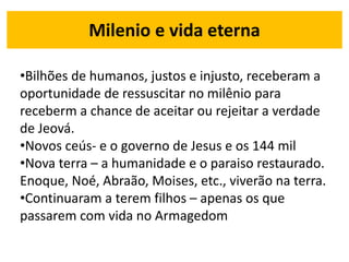 Milenio e vida eterna
•Bilhões de humanos, justos e injusto, receberam a
oportunidade de ressuscitar no milênio para
receberm a chance de aceitar ou rejeitar a verdade
de Jeová.
•Novos ceús- e o governo de Jesus e os 144 mil
•Nova terra – a humanidade e o paraiso restaurado.
Enoque, Noé, Abraão, Moises, etc., viverão na terra.
•Continuaram a terem filhos – apenas os que
passarem com vida no Armagedom
 